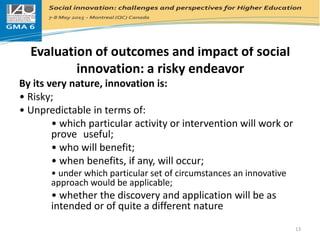 Evaluation of outcomes and impact of social
innovation: a risky endeavor
By its very nature, innovation is:
• Risky;
• Unpredictable in terms of:
• which particular activity or intervention will work or
prove useful;
• who will benefit;
• when benefits, if any, will occur;
• under which particular set of circumstances an innovative
approach would be applicable;
• whether the discovery and application will be as
intended or of quite a different nature
13
 