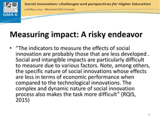 Measuring impact: A risky endeavor
• “The indicators to measure the effects of social
innovation are probably those that are less developed .
Social and intangible impacts are particularly difficult
to measure due to various factors. Note, among others,
the specific nature of social innovations whose effects
are less in terms of economic performance when
compared to the technological innovations. The
complex and dynamic nature of social innovation
process also makes the task more difficult” (RQIS,
2015)
14
 