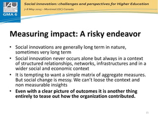 Measuring impact: A risky endeavor
• Social innovations are generally long term in nature,
sometimes very long term
• Social innovation never occurs alone but always in a context
of structured relationships, networks, infrastructures and in a
wider social and economic context
• It is tempting to want a simple matrix of aggregate measures.
But social change is messy. We can’t loose the context and
non measurable insights
• Even with a clear picture of outcomes it is another thing
entirely to tease out how the organization contributed.
15
 