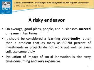 A risky endeavor
• On average, good plans, people, and businesses succeed
only one in ten times.
• It should be considered a learning opportunity rather
than a problem that as many as 80–90 percent of
investments or projects do not work out well, or even
collapse completely
• Evaluation of impact of social innovation is also very
time-consuming and very expensive
16
 