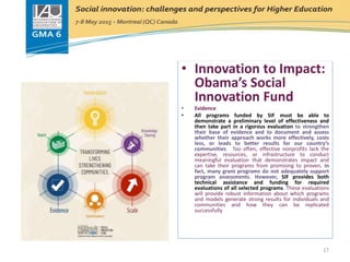 Innovation to Impact:
Obama’s Social Innovation Fund
• Innovation to Impact:
Obama’s Social
Innovation Fund
• Evidence
• All programs funded by SIF must be able to
demonstrate a preliminary level of effectiveness and
then take part in a rigorous evaluation to strengthen
their base of evidence and to document and assess
whether their approach works more effectively, costs
less, or leads to better results for our country’s
communities. Too often, effective nonprofits lack the
expertise, resources, or infrastructure to conduct
meaningful evaluation that demonstrates impact and
can take their programs from promising to proven. In
fact, many grant programs do not adequately support
program assessments. However, SIF provides both
technical assistance and funding for required
evaluations of all selected programs. These evaluations
will provide robust information about which programs
and models generate strong results for individuals and
communities and how they can be replicated
successfully
17
 
