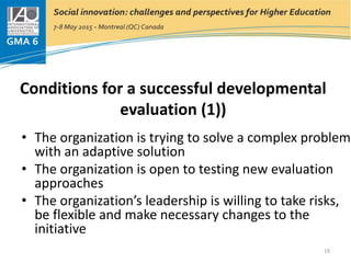 Conditions for a successful developmental
evaluation (1))
• The organization is trying to solve a complex problem
with an adaptive solution
• The organization is open to testing new evaluation
approaches
• The organization’s leadership is willing to take risks,
be flexible and make necessary changes to the
initiative
19
 