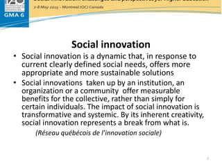 Social innovation
Social innovation
• Social innovation is a dynamic that, in response to
current clearly defined social needs, offers more
appropriate and more sustainable solutions
• Social innovations taken up by an institution, an
organization or a community offer measurable
benefits for the collective, rather than simply for
certain individuals. The impact of social innovation is
transformative and systemic. By its inherent creativity,
social innovation represents a break from what is.
(Réseau québécois de l’innovation sociale)
2
 