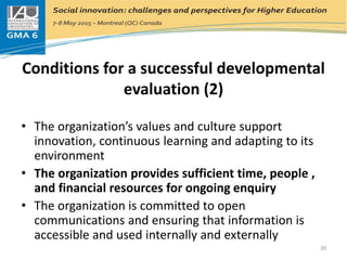 Conditions for a successful developmental
evaluation (2)
• The organization’s values and culture support
innovation, continuous learning and adapting to its
environment
• The organization provides sufficient time, people ,
and financial resources for ongoing enquiry
• The organization is committed to open
communications and ensuring that information is
accessible and used internally and externally
20
 