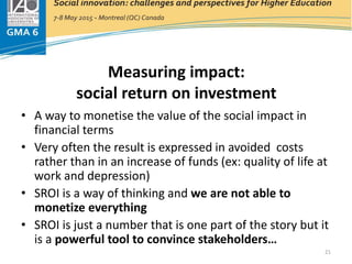 Measuring impact:
social return on investment
• A way to monetise the value of the social impact in
financial terms
• Very often the result is expressed in avoided costs
rather than in an increase of funds (ex: quality of life at
work and depression)
• SROI is a way of thinking and we are not able to
monetize everything
• SROI is just a number that is one part of the story but it
is a powerful tool to convince stakeholders…
21
 