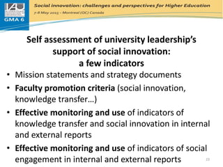 Self assessment of university leadership’s
support of social innovation:
a few indicators
• Mission statements and strategy documents
• Faculty promotion criteria (social innovation,
knowledge transfer…)
• Effective monitoring and use of indicators of
knowledge transfer and social innovation in internal
and external reports
• Effective monitoring and use of indicators of social
engagement in internal and external reports 23
 