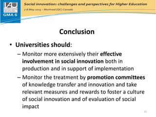 Conclusion
• Universities should:
– Monitor more extensively their effective
involvement in social innovation both in
production and in support of implementation
– Monitor the treatment by promotion committees
of knowledge transfer and innovation and take
relevant measures and rewards to foster a culture
of social innovation and of evaluation of social
impact
25
 