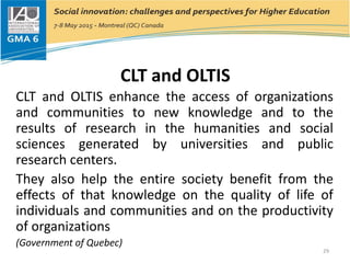CLT and OLTIS
CLT and OLTIS enhance the access of organizations
and communities to new knowledge and to the
results of research in the humanities and social
sciences generated by universities and public
research centers.
They also help the entire society benefit from the
effects of that knowledge on the quality of life of
individuals and communities and on the productivity
of organizations
(Government of Quebec)
29
 