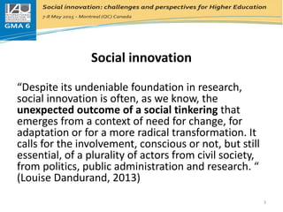 Social innovation
Social innovation
“Despite its undeniable foundation in research,
social innovation is often, as we know, the
unexpected outcome of a social tinkering that
emerges from a context of need for change, for
adaptation or for a more radical transformation. It
calls for the involvement, conscious or not, but still
essential, of a plurality of actors from civil society,
from politics, public administration and research. “
(Louise Dandurand, 2013)
3
 