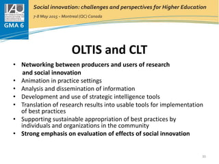 OLTIS and CLT
• Networking between producers and users of research
and social innovation
• Animation in practice settings
• Analysis and dissemination of information
• Development and use of strategic intelligence tools
• Translation of research results into usable tools for implementation
of best practices
• Supporting sustainable appropriation of best practices by
individuals and organizations in the community
• Strong emphasis on evaluation of effects of social innovation
30
 