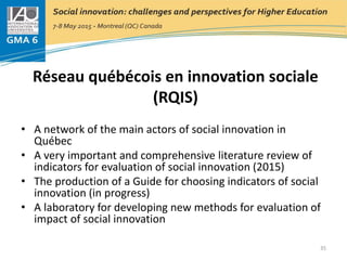 Réseau québécois en innovation sociale
(RQIS)
• A network of the main actors of social innovation in
Québec
• A very important and comprehensive literature review of
indicators for evaluation of social innovation (2015)
• The production of a Guide for choosing indicators of social
innovation (in progress)
• A laboratory for developing new methods for evaluation of
impact of social innovation
35
 