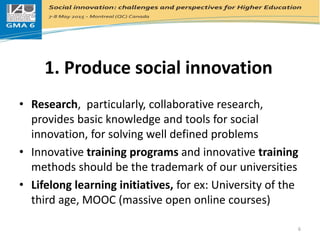 1. Produce social innovation
• Research, particularly, collaborative research,
provides basic knowledge and tools for social
innovation, for solving well defined problems
• Innovative training programs and innovative training
methods should be the trademark of our universities
• Lifelong learning initiatives, for ex: University of the
third age, MOOC (massive open online courses)
6
 
