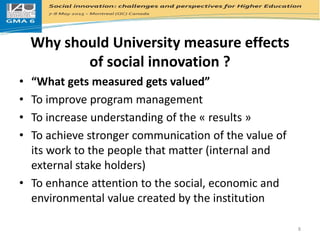 Why should University measure effects
of social innovation ?
• “What gets measured gets valued”
• To improve program management
• To increase understanding of the « results »
• To achieve stronger communication of the value of
its work to the people that matter (internal and
external stake holders)
• To enhance attention to the social, economic and
environmental value created by the institution
8
 