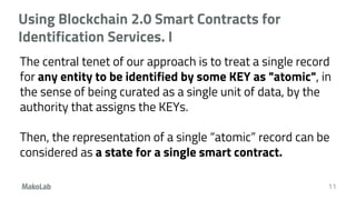 Using Blockchain 2.0 Smart Contracts for
Identification Services. I
The central tenet of our approach is to treat a single record
for any entity to be identified by some KEY as "atomic", in
the sense of being curated as a single unit of data, by the
authority that assigns the KEYs.
Then, the representation of a single “atomic” record can be
considered as a state for a single smart contract.
11
 