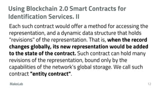 Using Blockchain 2.0 Smart Contracts for
Identification Services. II
Each such contract would offer a method for accessing the
representation, and a dynamic data structure that holds
"revisions" of the representation. That is, when the record
changes globally, its new representation would be added
to the state of the contract. Such contract can hold many
revisions of the representation, bound only by the
capabilities of the network’s global storage. We call such
contract "entity contract".
12
 