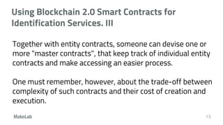 Using Blockchain 2.0 Smart Contracts for
Identification Services. III
Together with entity contracts, someone can devise one or
more "master contracts", that keep track of individual entity
contracts and make accessing an easier process.
One must remember, however, about the trade-off between
complexity of such contracts and their cost of creation and
execution.
13
 