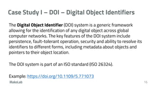 Case Study I – DOI – Digital Object Identifiers
The Digital Object Identifier (DOI) system is a generic framework
allowing for the identification of any digital object across global
computer networks. The key features of the DOI system include
persistence, fault-tolerant operation, security and ability to resolve its
identifiers to different forms, including metadata about objects and
pointers to their object location.
The DOI system is part of an ISO standard (ISO 26324).
Example: https://doi.org/10.1109/5.771073
16
 