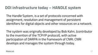 DOI infrastructure today – HANDLE system
17
The Handle System, is a set of protocols concerned with
assignment, resolution and management of persistent
identifiers for digital objects and other resources on a network.
The system was originally developed by Bob Kahn, (contributor
to the invention of the TCP/IP protocol), with active
participation of DARPA in the framework of CNRI. CNRI
develops and manages the system through today.
 