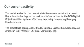 Our current activity
18
The main idea behind the case study is the way we envision the use of
Blockchain technology as the back-end infrastructure for the DOI (Digital
Object Identifier) system, effectively improving or replacing the aging
Handle system.
The project has been proposed to US National Science Foundation by our
American Joint-Venture: Chemical Semantics, Inc.
 