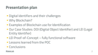 Presentation plan
 Digital Identifiers and their challenges
 Why Blockchain?
 Examples of Blockchain use for Identification
 Our Case Studies: DOI (Digital Object Identifier) and LEI (Legal
Entity Identifier)
 LEI Proof-of-Concept – fully functional software
 Lessons learned from the POC
 Conclusions
2
 