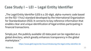 Case Study I – LEI – Legal Entity Identifier
„The Legal Entity Identifier (LEI) is a 20-digit, alpha-numeric code based
on the ISO 17442 standard developed by the International Organization
for Standardization (ISO). It connects to key reference information that
enables clear and unique identification of legal entities participating in
financial transactions.
Simply put, the publicly available LEI data pool can be regarded as a
global directory, which greatly enhances transparency in the global
marketplace.”
https://www.gleif.org/en/lei-focus/introducing-the-legal-entity-identifier-lei
20
 