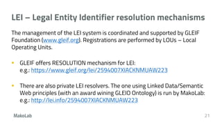 LEI – Legal Entity Identifier resolution mechanisms
The management of the LEI system is coordinated and supported by GLEIF
Foundation (www.gleif.org). Registrations are performed by LOUs – Local
Operating Units.
 GLEIF offers RESOLUTION mechanism for LEI:
e.g.: https://www.gleif.org/lei/2594007XIACKNMUAW223
 There are also private LEI resolvers. The one using Linked Data/Semantic
Web principles (with an award wining GLEIO Ontology) is run by MakoLab:
e.g.: http://lei.info/2594007XIACKNMUAW223
21
 