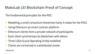MakoLab LEI Blockchain Proof of Concept
The fundamental principles for the POC:
 Modelling a small consortium blockchain (only 3 nodes for the POC)
 Using Ethereum as smart contract platform
 Ethereum clients form a private network of participants
 Each client synchronizes its blockchain with others
 Three LOUs (Local Operating Units) modelled
 Clients are connected in a distributed cluster
22
 