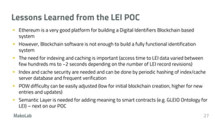 Lessons Learned from the LEI POC
 Ethereum is a very good platform for building a Digital Identifiers Blockchain based
system
 However, Blockchain software is not enough to build a fully functional identification
system
 The need for indexing and caching is important (access time to LEI data varied between
few hundreds ms to ~2 seconds depending on the number of LEI record revisions)
 Index and cache security are needed and can be done by periodic hashing of index/cache
server database and frequent verification
 POW difficulty can be easily adjusted (low for initial blockchain creation, higher for new
entries and updates)
 Semantic Layer is needed for adding meaning to smart contracts (e.g. GLEIO Ontology for
LEI) – next on our POC
27
 