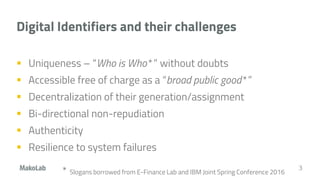 Digital Identifiers and their challenges
 Uniqueness – “Who is Who* ” without doubts
 Accessible free of charge as a “broad public good* ”
 Decentralization of their generation/assignment
 Bi-directional non-repudiation
 Authenticity
 Resilience to system failures
3
* Slogans borrowed from E-Finance Lab and IBM Joint Spring Conference 2016
 