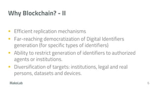 Why Blockchain? - II
 Efficient replication mechanisms
 Far-reaching democratization of Digital Identifiers
generation (for specific types of identifiers)
 Ability to restrict generation of identifiers to authorized
agents or institutions.
 Diversification of targets: institutions, legal and real
persons, datasets and devices.
6
 