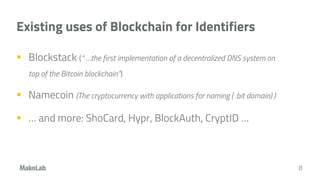 Existing uses of Blockchain for Identifiers
 Blockstack (“ …the first implementation of a decentralized DNS system on
top of the Bitcoin blockchain”)
 Namecoin (The cryptocurrency with applications for naming ( .bit domain) )
 … and more: ShoCard, Hypr, BlockAuth, CryptID …
8
 