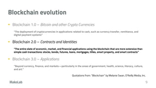 Blockchain evolution
 Blockchain 1.0 – Bitcoin and other Crypto Currencies
“The deployment of cryptocurrencies in applications related to cash, such as currency transfer, remittance, and
digital payment systems”
 Blockchain 2.0 – Contracts and Identities
“The entire slate of economic, market, and financial applications using the blockchain that are more extensive than
simple cash transactions: stocks, bonds, futures, loans, mortgages, titles, smart property, and smart contracts”
 Blockchain 3.0 – Applications
“Beyond currency, finance, and markets—particularly in the areas of government, health, science, literacy, culture,
and art.”
Quotations from: “Blockchain” by Melanie Swan, O'Reilly Media, Inc.
9
 