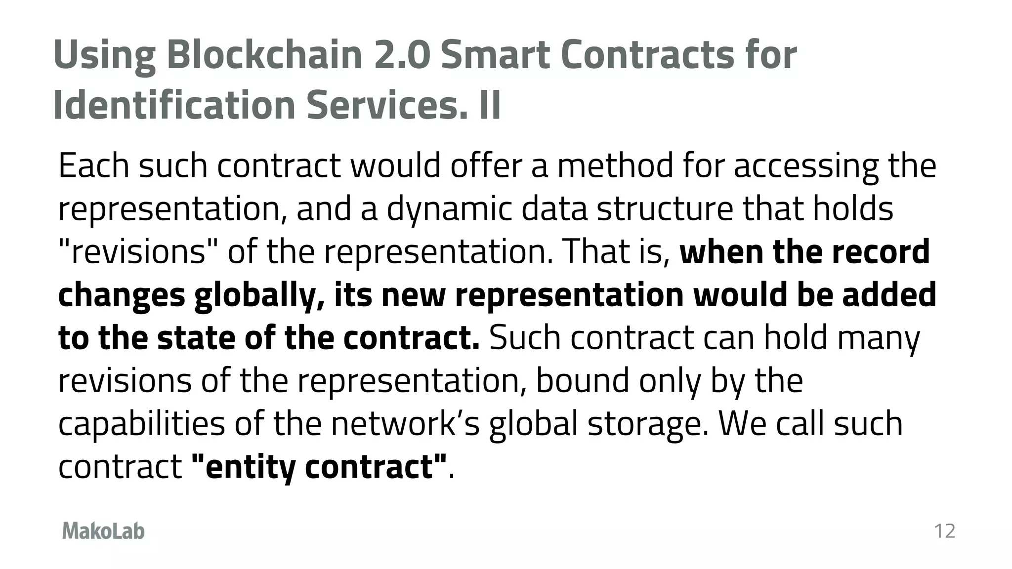 Using Blockchain 2.0 Smart Contracts for
Identification Services. II
Each such contract would offer a method for accessing the
representation, and a dynamic data structure that holds
"revisions" of the representation. That is, when the record
changes globally, its new representation would be added
to the state of the contract. Such contract can hold many
revisions of the representation, bound only by the
capabilities of the network’s global storage. We call such
contract "entity contract".
12
 