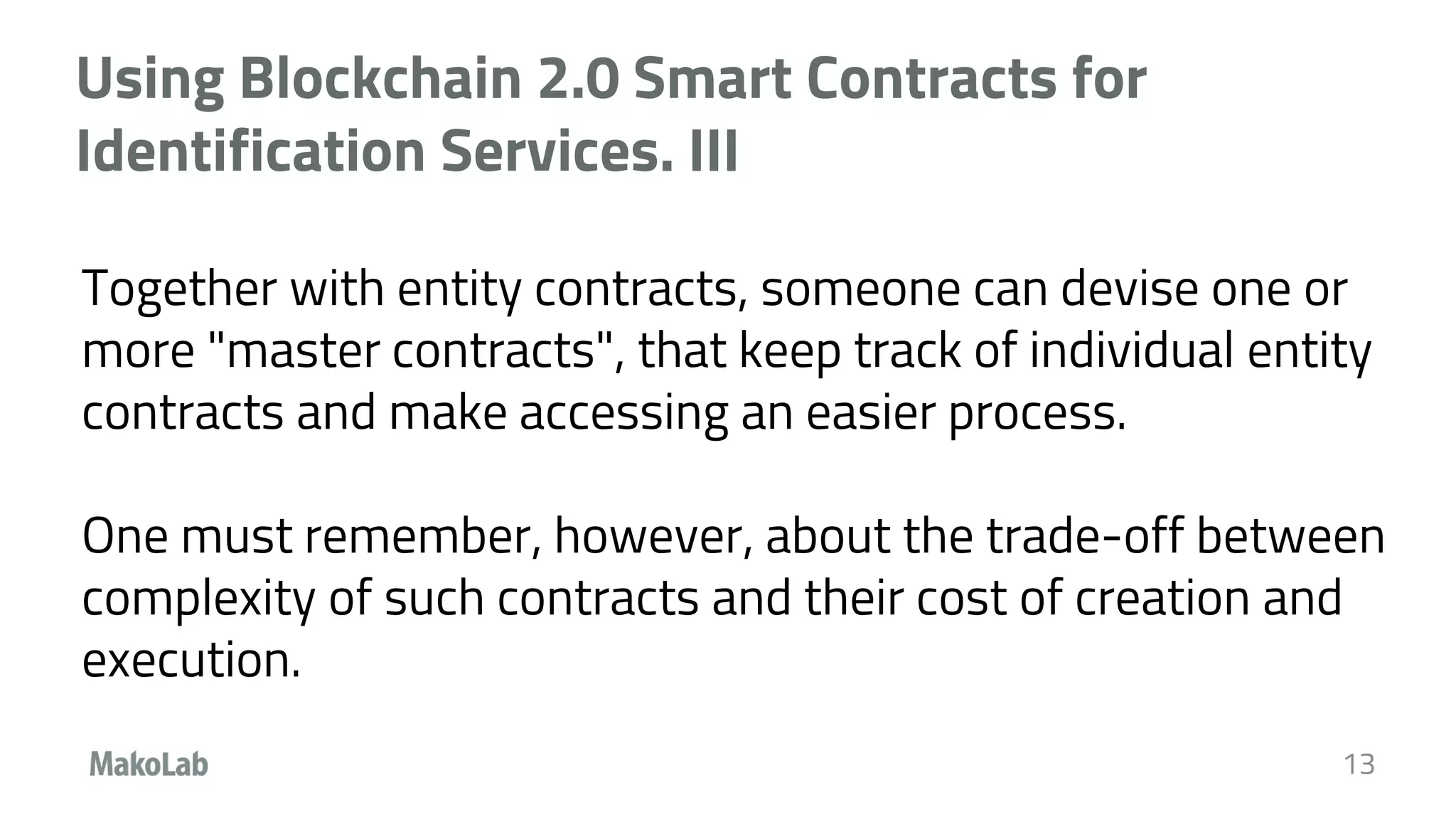 Using Blockchain 2.0 Smart Contracts for
Identification Services. III
Together with entity contracts, someone can devise one or
more "master contracts", that keep track of individual entity
contracts and make accessing an easier process.
One must remember, however, about the trade-off between
complexity of such contracts and their cost of creation and
execution.
13
 