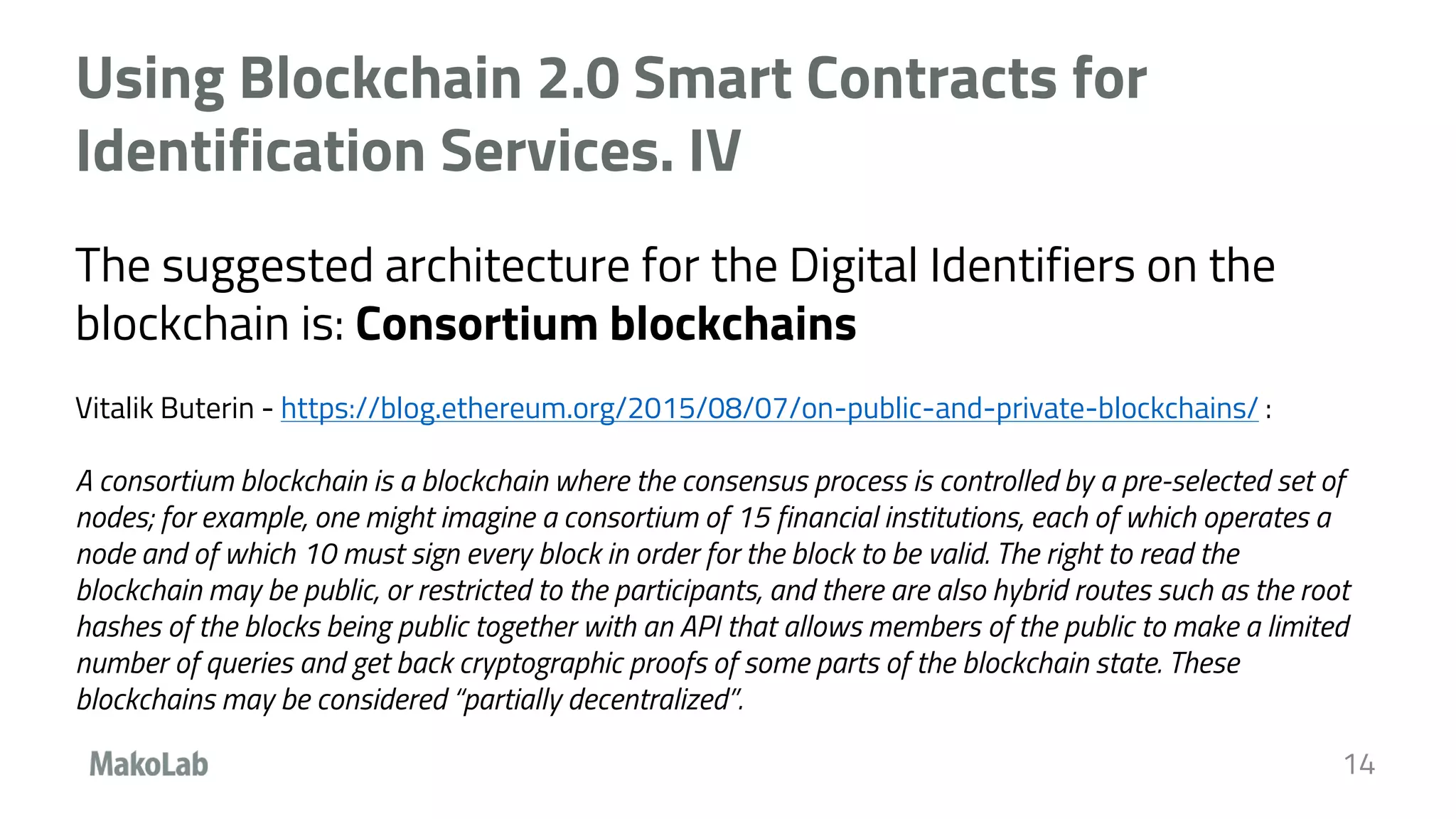 Using Blockchain 2.0 Smart Contracts for
Identification Services. IV
The suggested architecture for the Digital Identifiers on the
blockchain is: Consortium blockchains
Vitalik Buterin - https://blog.ethereum.org/2015/08/07/on-public-and-private-blockchains/ :
A consortium blockchain is a blockchain where the consensus process is controlled by a pre-selected set of
nodes; for example, one might imagine a consortium of 15 financial institutions, each of which operates a
node and of which 10 must sign every block in order for the block to be valid. The right to read the
blockchain may be public, or restricted to the participants, and there are also hybrid routes such as the root
hashes of the blocks being public together with an API that allows members of the public to make a limited
number of queries and get back cryptographic proofs of some parts of the blockchain state. These
blockchains may be considered “partially decentralized”.
14
 