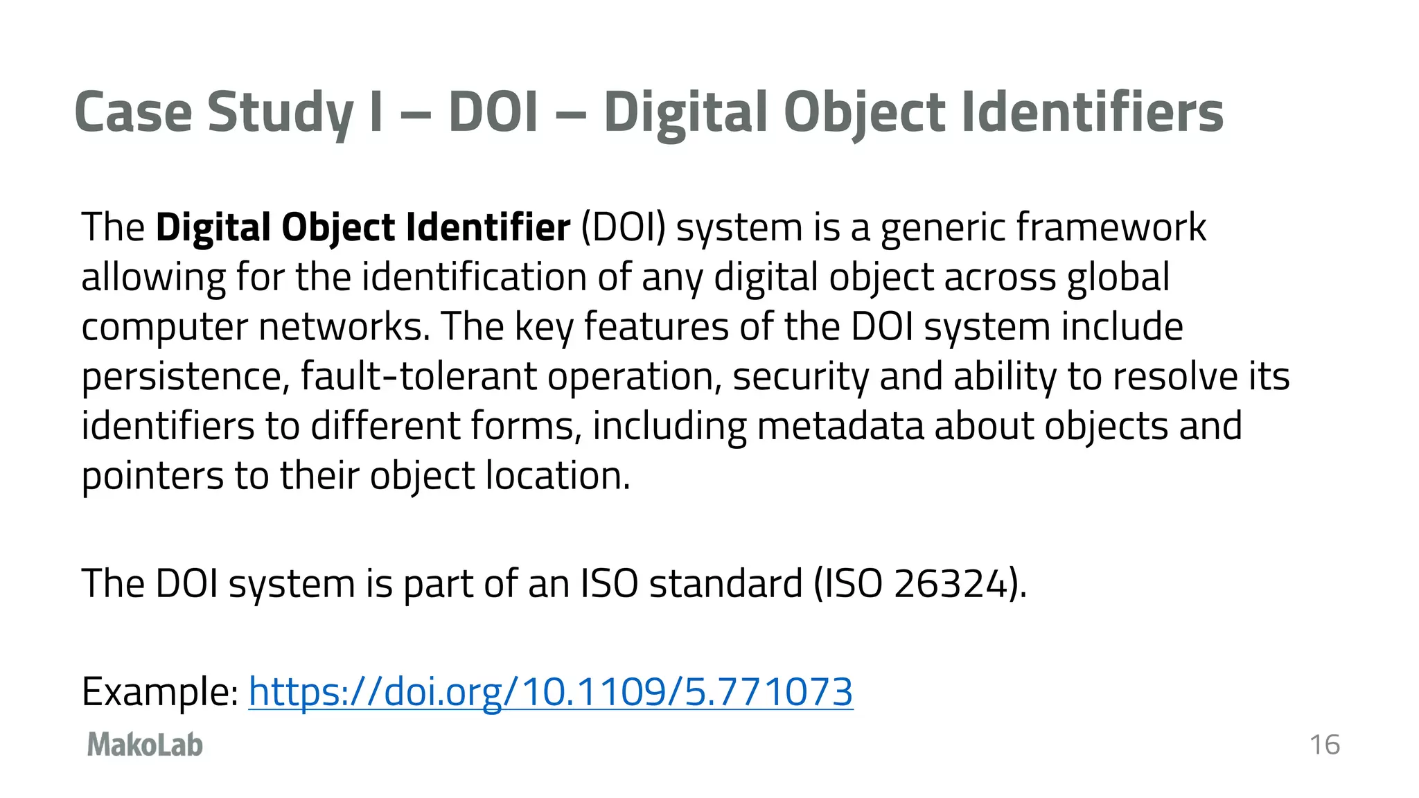 Case Study I – DOI – Digital Object Identifiers
The Digital Object Identifier (DOI) system is a generic framework
allowing for the identification of any digital object across global
computer networks. The key features of the DOI system include
persistence, fault-tolerant operation, security and ability to resolve its
identifiers to different forms, including metadata about objects and
pointers to their object location.
The DOI system is part of an ISO standard (ISO 26324).
Example: https://doi.org/10.1109/5.771073
16
 