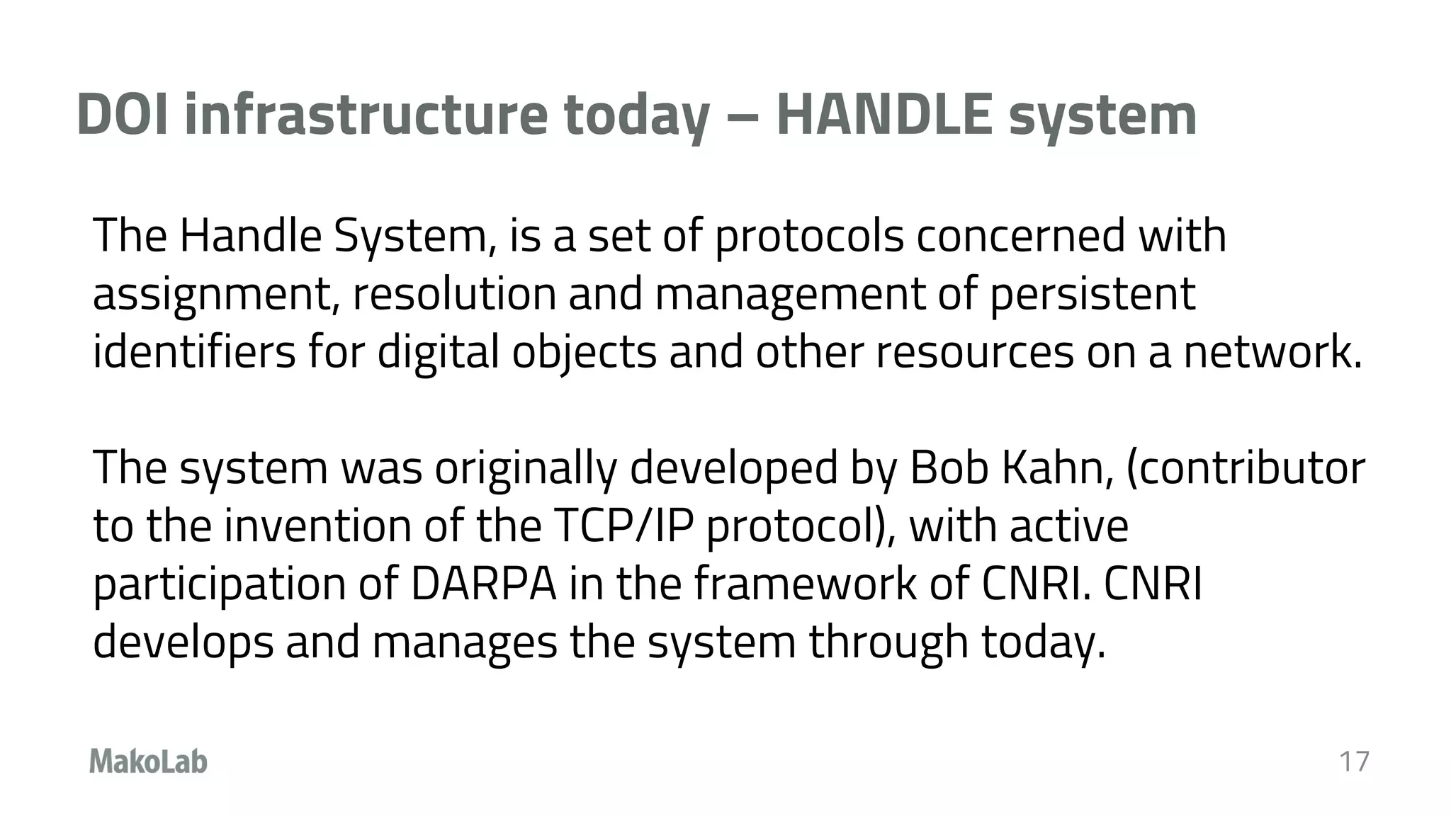 DOI infrastructure today – HANDLE system
17
The Handle System, is a set of protocols concerned with
assignment, resolution and management of persistent
identifiers for digital objects and other resources on a network.
The system was originally developed by Bob Kahn, (contributor
to the invention of the TCP/IP protocol), with active
participation of DARPA in the framework of CNRI. CNRI
develops and manages the system through today.
 