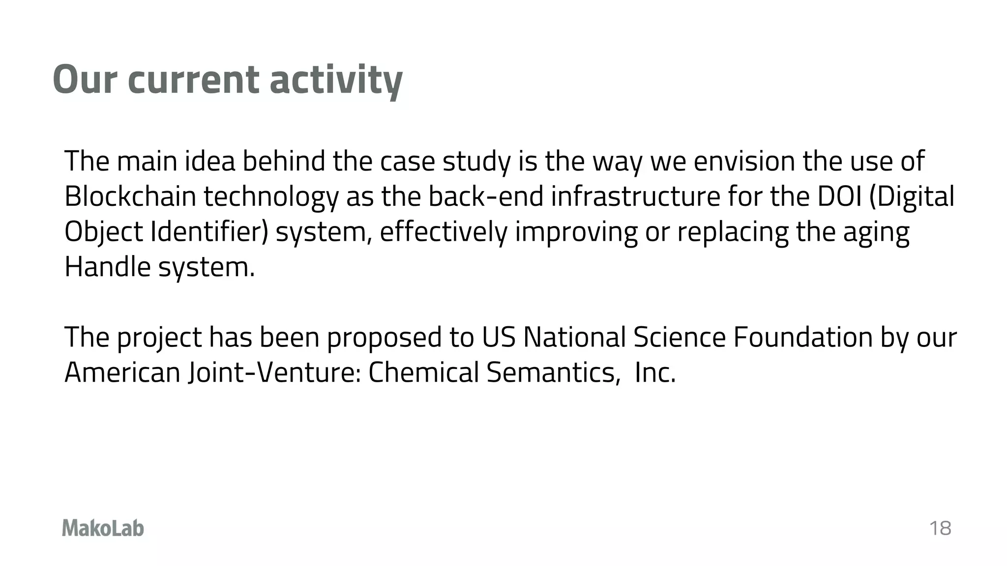Our current activity
18
The main idea behind the case study is the way we envision the use of
Blockchain technology as the back-end infrastructure for the DOI (Digital
Object Identifier) system, effectively improving or replacing the aging
Handle system.
The project has been proposed to US National Science Foundation by our
American Joint-Venture: Chemical Semantics, Inc.
 