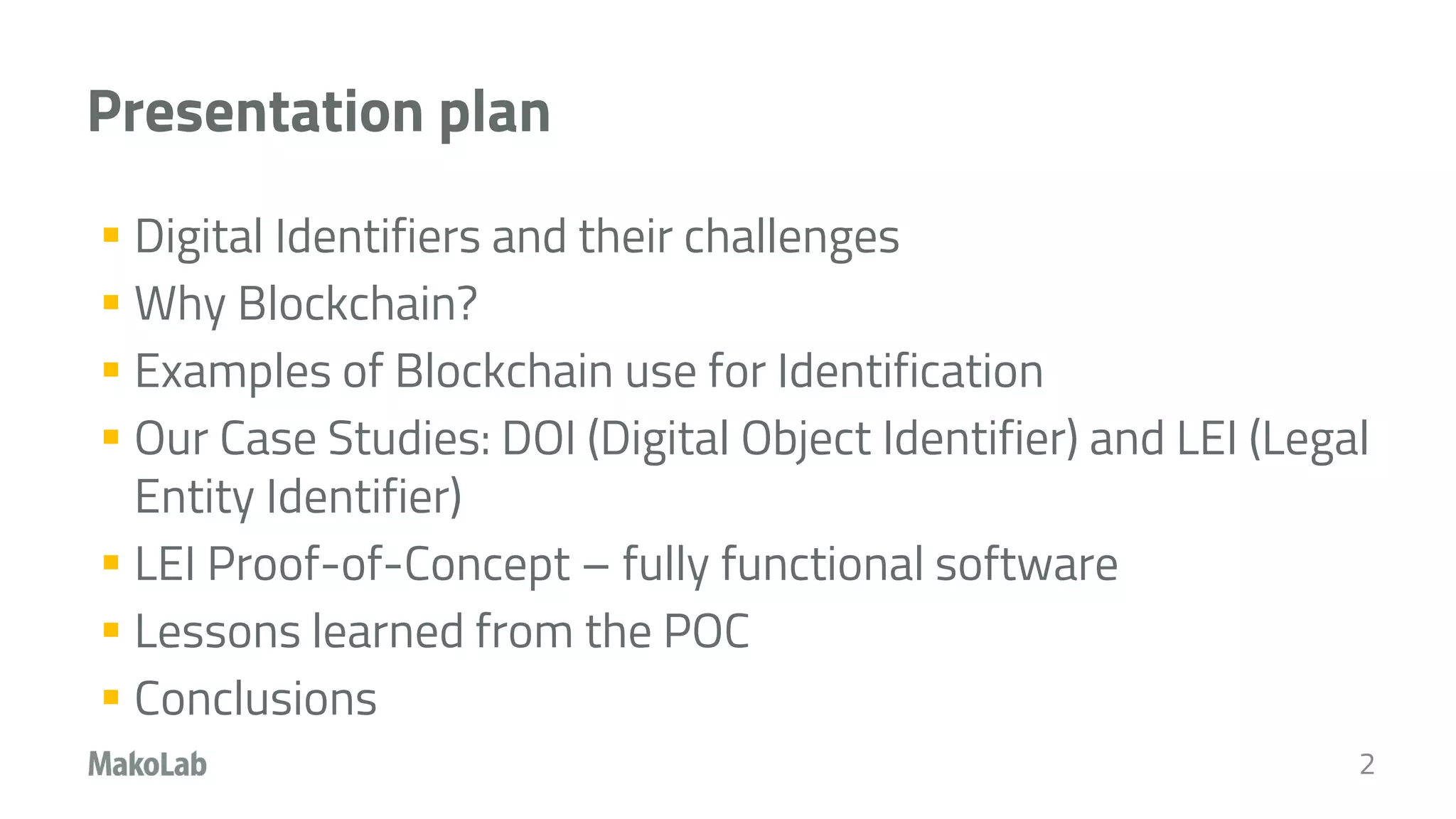 Presentation plan
 Digital Identifiers and their challenges
 Why Blockchain?
 Examples of Blockchain use for Identification
 Our Case Studies: DOI (Digital Object Identifier) and LEI (Legal
Entity Identifier)
 LEI Proof-of-Concept – fully functional software
 Lessons learned from the POC
 Conclusions
2
 