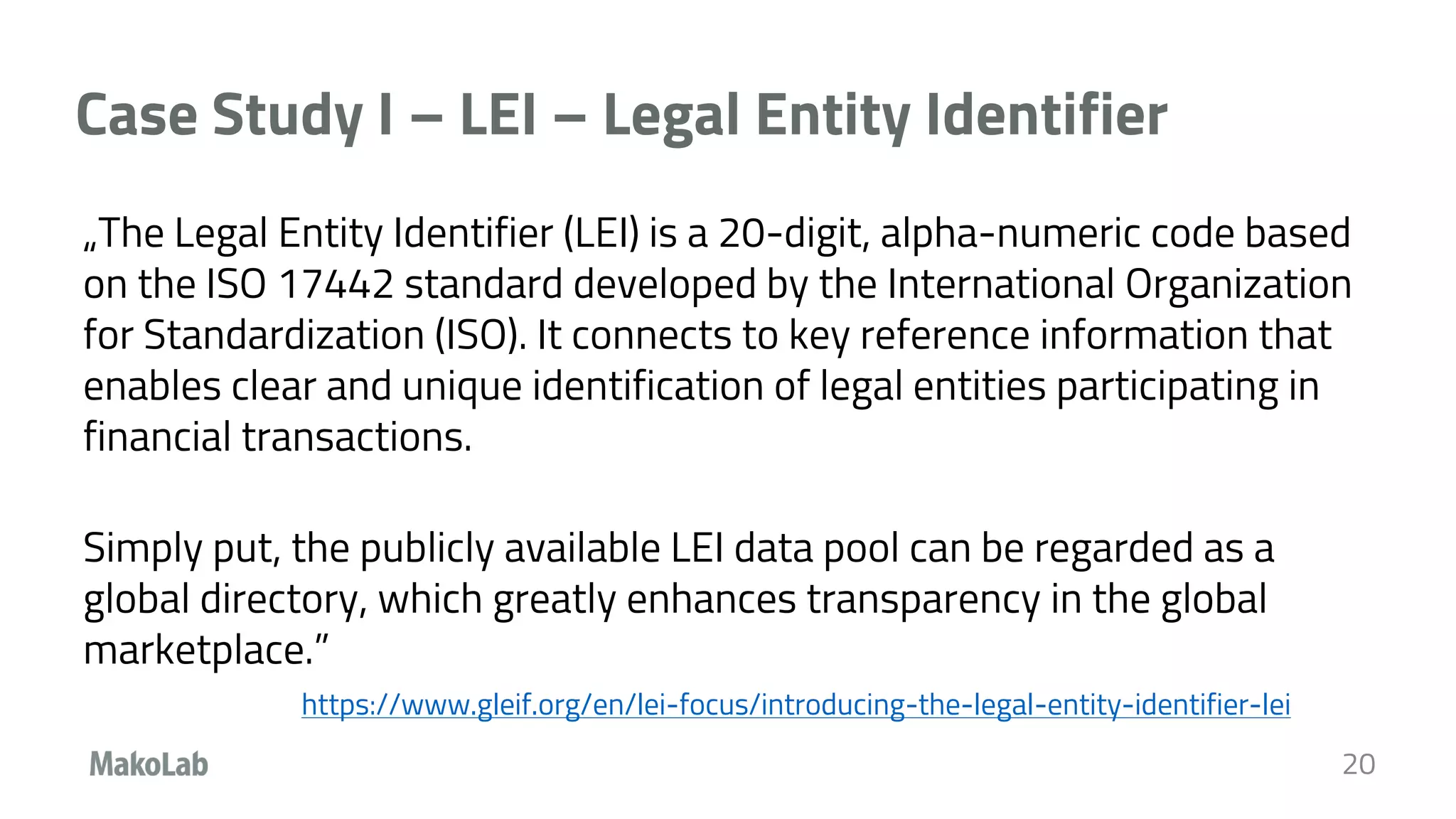 Case Study I – LEI – Legal Entity Identifier
„The Legal Entity Identifier (LEI) is a 20-digit, alpha-numeric code based
on the ISO 17442 standard developed by the International Organization
for Standardization (ISO). It connects to key reference information that
enables clear and unique identification of legal entities participating in
financial transactions.
Simply put, the publicly available LEI data pool can be regarded as a
global directory, which greatly enhances transparency in the global
marketplace.”
https://www.gleif.org/en/lei-focus/introducing-the-legal-entity-identifier-lei
20
 