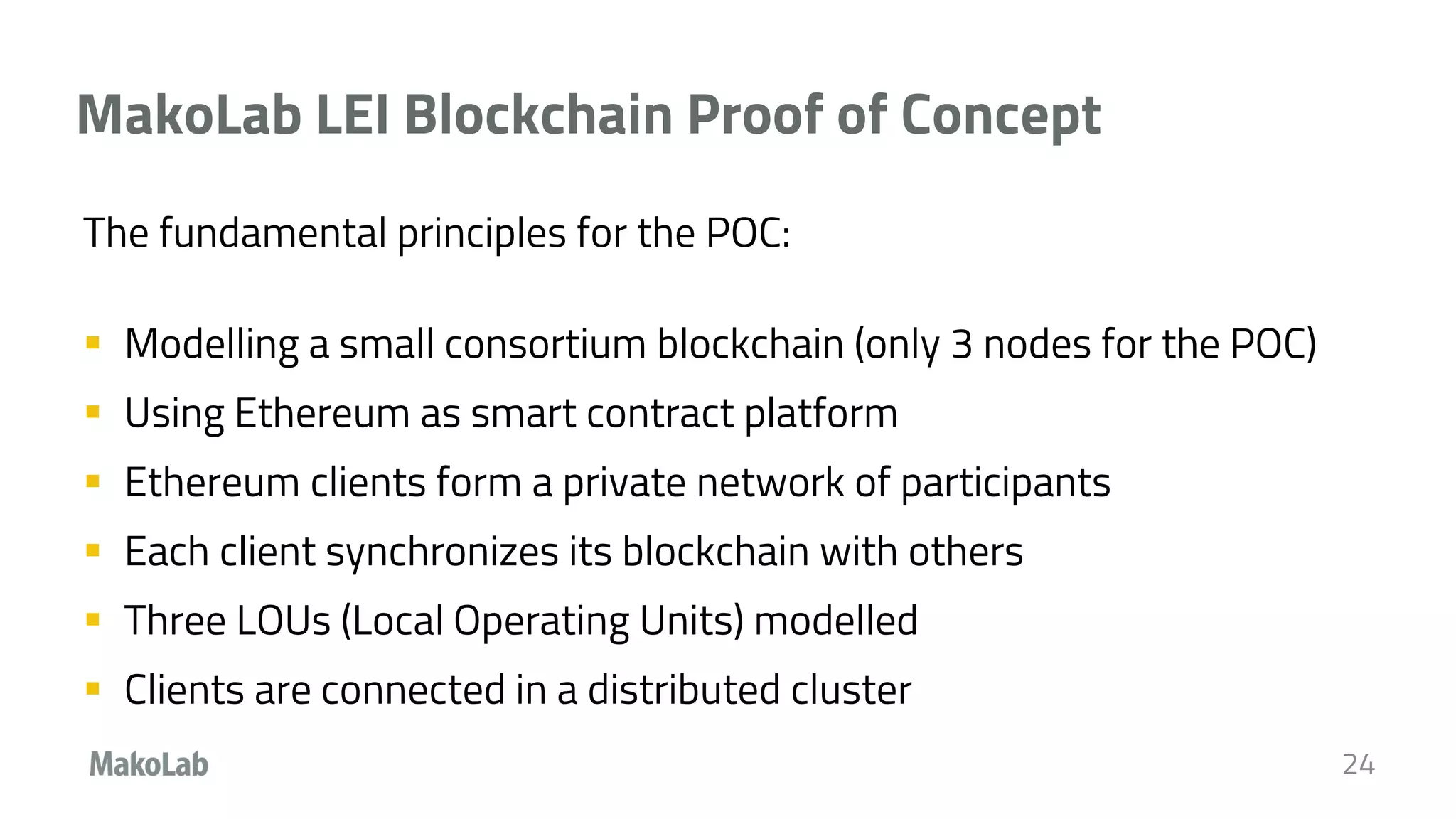MakoLab LEI Blockchain Proof of Concept
The fundamental principles for the POC:
 Modelling a small consortium blockchain (only 3 nodes for the POC)
 Using Ethereum as smart contract platform
 Ethereum clients form a private network of participants
 Each client synchronizes its blockchain with others
 Three LOUs (Local Operating Units) modelled
 Clients are connected in a distributed cluster
24
 