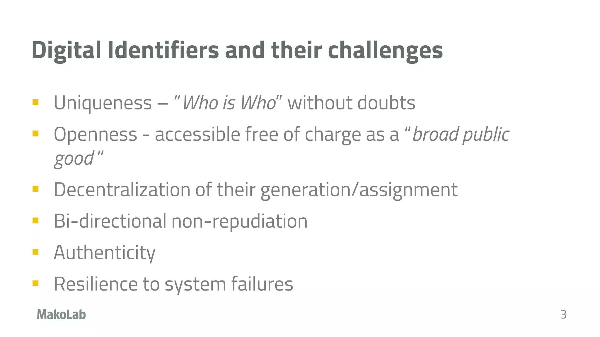 Digital Identifiers and their challenges
 Uniqueness – “Who is Who” without doubts
 Openness - accessible free of charge as a “broad public
good ”
 Decentralization of their generation/assignment
 Bi-directional non-repudiation
 Authenticity
 Resilience to system failures
3
 