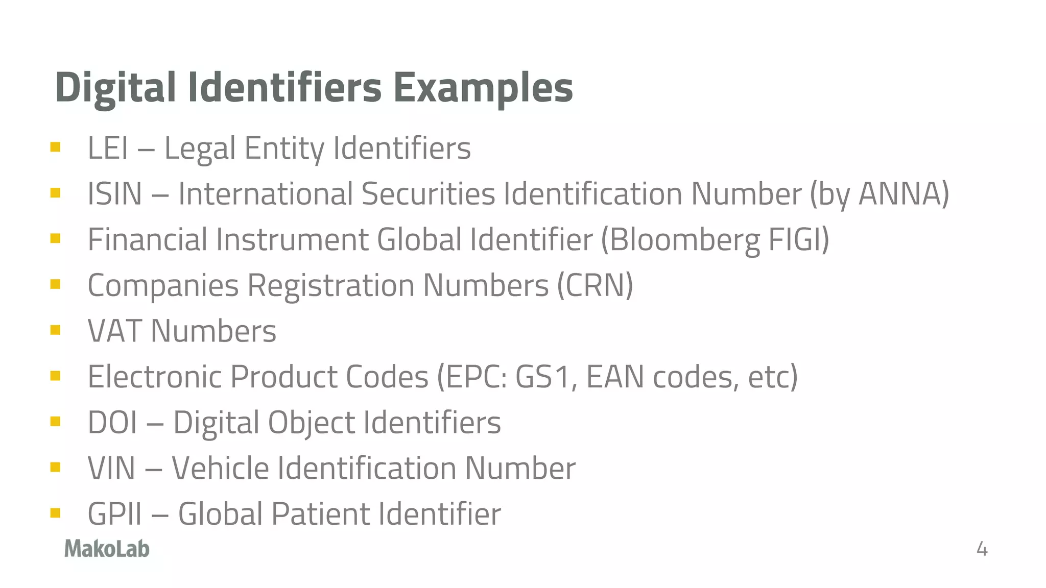 Digital Identifiers Examples
 LEI – Legal Entity Identifiers
 ISIN – International Securities Identification Number (by ANNA)
 Financial Instrument Global Identifier (Bloomberg FIGI)
 Companies Registration Numbers (CRN)
 VAT Numbers
 Electronic Product Codes (EPC: GS1, EAN codes, etc)
 DOI – Digital Object Identifiers
 VIN – Vehicle Identification Number
 GPII – Global Patient Identifier
4
 
