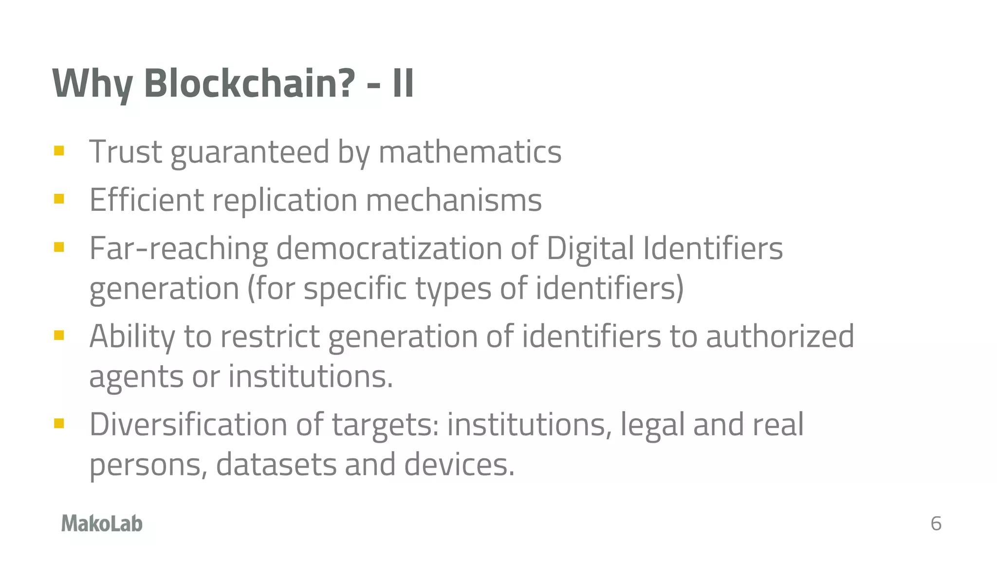 Why Blockchain? - II
 Trust guaranteed by mathematics
 Efficient replication mechanisms
 Far-reaching democratization of Digital Identifiers
generation (for specific types of identifiers)
 Ability to restrict generation of identifiers to authorized
agents or institutions.
 Diversification of targets: institutions, legal and real
persons, datasets and devices.
6
 