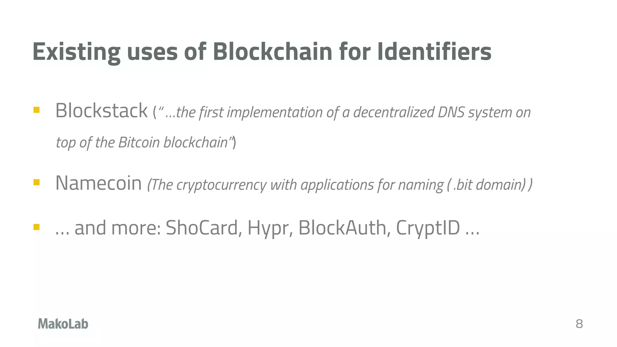 Existing uses of Blockchain for Identifiers
 Blockstack (“ …the first implementation of a decentralized DNS system on
top of the Bitcoin blockchain”)
 Namecoin (The cryptocurrency with applications for naming ( .bit domain) )
 … and more: ShoCard, Hypr, BlockAuth, CryptID …
8
 