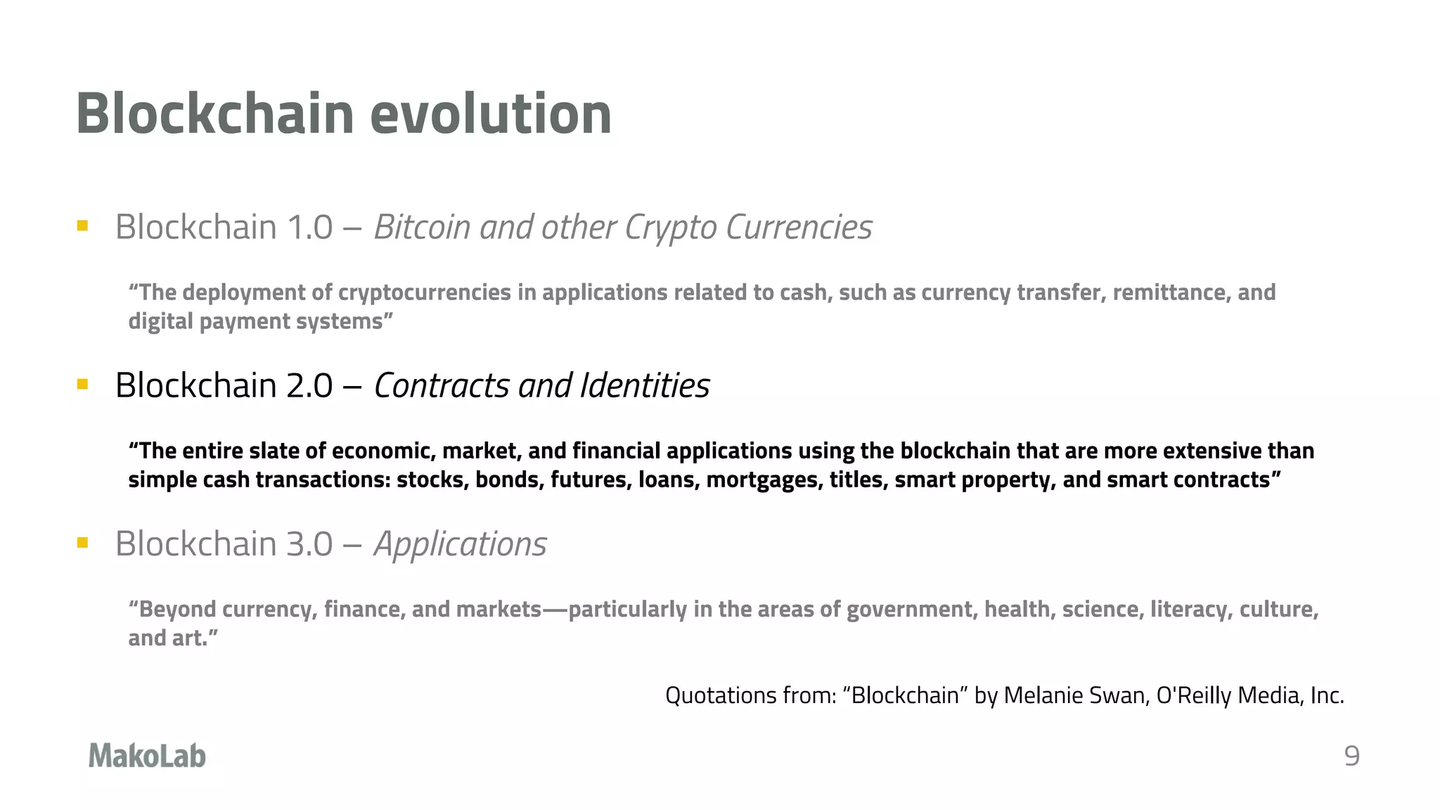 Blockchain evolution
 Blockchain 1.0 – Bitcoin and other Crypto Currencies
“The deployment of cryptocurrencies in applications related to cash, such as currency transfer, remittance, and
digital payment systems”
 Blockchain 2.0 – Contracts and Identities
“The entire slate of economic, market, and financial applications using the blockchain that are more extensive than
simple cash transactions: stocks, bonds, futures, loans, mortgages, titles, smart property, and smart contracts”
 Blockchain 3.0 – Applications
“Beyond currency, finance, and markets—particularly in the areas of government, health, science, literacy, culture,
and art.”
Quotations from: “Blockchain” by Melanie Swan, O'Reilly Media, Inc.
9
 