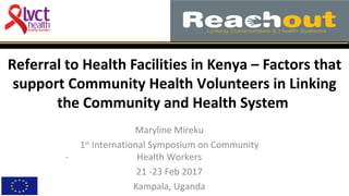 Referral to Health Facilities in Kenya – Factors that
support Community Health Volunteers in Linking
the Community and Health System
Maryline Mireku
1st
International Symposium on Community
Health Workers
21 -23 Feb 2017
Kampala, Uganda
.
 