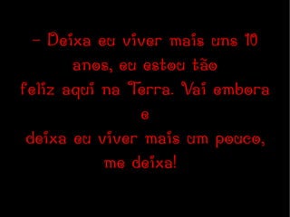 - Deixa eu viver mais uns 10 anos, eu estou tão feliz aqui na Terra. Vai embora e deixa eu viver mais um pouco, me deixa!  