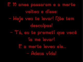 E 10 anos passaram e a morte voltou e disse: - Hoje vou te levar! Não tem desculpas! - Tá, eu te prometi que você ia me levar! E a morte levou ele... - Adeus vida! 