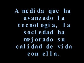 A medida que ha avanzado la tecnología, la sociedad ha mejorado su calidad de vida con ella. 